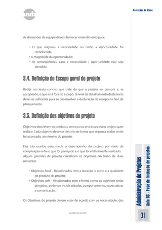Administração
de
Projetos
Aula
03
-
Fase
de
Iniciação
de
projetos
31
Faculdade On-Line UVB
Anotações do Aluno
As discussões da equipe devem fornecer entendimento para:
• O que originou a necessidade ou como a oportunidade foi
reconhecida;
• A magnitude da oportunidade;
• As conseqüências, caso a necessidade / oportunidade não seja
atendida.
3.4. Definição do Escopo geral do projeto
Redija um texto conciso que trate do que o projeto vai cumprir e, se
apropriado, o que está fora do escopo. O nível de detalhamento deste texto
deve ser suficiente para se desenvolver a declaração de escopo na fase de
planejamento.
3.5. Definição dos objetivos do projeto
Objetivos descrevem os produtos, serviços ou processos que o projeto quer
realizar. Cada objetivo deve ser descrito de forma que se possa avaliar se ele
foi alcançado, ao término do projeto.
Eles são usados para medir o desempenho do projeto por meio da
comparação entre o que foi planejado e o que foi efetivamente realizado.
Alguns gerentes de projeto classificam os objetivos em torno de duas
naturezas
• Objetivos hard – Relacionados com a duração, o custo e a qualidade
do produto do projeto;
• Objetivos soft – Relacionados com a forma como os objetivos serão
atingidos, podendo incluir atitudes, comportamento, expectativas
e comunicação.
Os Objetivos do projeto devem estar de acordo com as necessidades dos
 