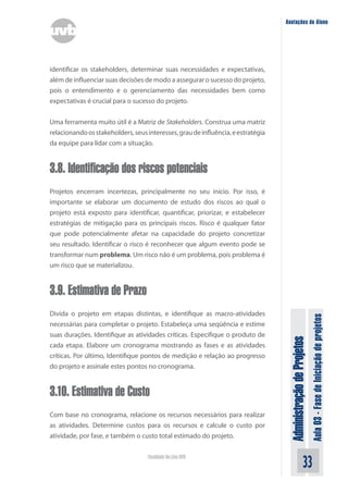 Administração
de
Projetos
Aula
03
-
Fase
de
Iniciação
de
projetos
33
Faculdade On-Line UVB
Anotações do Aluno
identificar os stakeholders, determinar suas necessidades e expectativas,
além de influenciar suas decisões de modo a assegurar o sucesso do projeto,
pois o entendimento e o gerenciamento das necessidades bem como
expectativas é crucial para o sucesso do projeto.
Uma ferramenta muito útil é a Matriz de Stakeholders. Construa uma matriz
relacionandoosstakeholders,seusinteresses,graudeinfluência,eestratégia
da equipe para lidar com a situação.
3.8. Identificação dos riscos potenciais
Projetos encerram incertezas, principalmente no seu início. Por isso, é
importante se elaborar um documento de estudo dos riscos ao qual o
projeto está exposto para identificar, quantificar, priorizar, e estabelecer
estratégias de mitigação para os principais riscos. Risco é qualquer fator
que pode potencialmente afetar na capacidade do projeto concretizar
seu resultado. Identificar o risco é reconhecer que algum evento pode se
transformar num problema. Um risco não é um problema, pois problema é
um risco que se materializou.
3.9. Estimativa de Prazo
Divida o projeto em etapas distintas, e identifique as macro-atividades
necessárias para completar o projeto. Estabeleça uma seqüência e estime
suas durações. Identifique as atividades críticas. Especifique o produto de
cada etapa. Elabore um cronograma mostrando as fases e as atividades
críticas. Por último, Identifique pontos de medição e relação ao progresso
do projeto e assinale estes pontos no cronograma.
3.10. Estimativa de Custo
Com base no cronograma, relacione os recursos necessários para realizar
as atividades. Determine custos para os recursos e calcule o custo por
atividade, por fase, e também o custo total estimado do projeto.
 