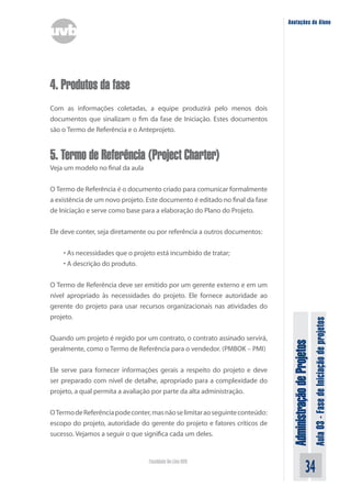Administração
de
Projetos
Aula
03
-
Fase
de
Iniciação
de
projetos
34
Faculdade On-Line UVB
Anotações do Aluno
4. Produtos da fase
Com as informações coletadas, a equipe produzirá pelo menos dois
documentos que sinalizam o fim da fase de Iniciação. Estes documentos
são o Termo de Referência e o Anteprojeto.
5. Termo de Referência (Project Charter)
Veja um modelo no final da aula
O Termo de Referência é o documento criado para comunicar formalmente
a existência de um novo projeto. Este documento é editado no final da fase
de Iniciação e serve como base para a elaboração do Plano do Projeto.
Ele deve conter, seja diretamente ou por referência a outros documentos:
• As necessidades que o projeto está incumbido de tratar;
• A descrição do produto.
O Termo de Referência deve ser emitido por um gerente externo e em um
nível apropriado às necessidades do projeto. Ele fornece autoridade ao
gerente do projeto para usar recursos organizacionais nas atividades do
projeto.
Quando um projeto é regido por um contrato, o contrato assinado servirá,
geralmente, como o Termo de Referência para o vendedor. (PMBOK – PMI)
Ele serve para fornecer informações gerais a respeito do projeto e deve
ser preparado com nível de detalhe, apropriado para a complexidade do
projeto, a qual permita a avaliação por parte da alta administração.
OTermodeReferênciapodeconter,masnãoselimitaraoseguinteconteúdo:
escopo do projeto, autoridade do gerente do projeto e fatores críticos de
sucesso. Vejamos a seguir o que significa cada um deles.
 