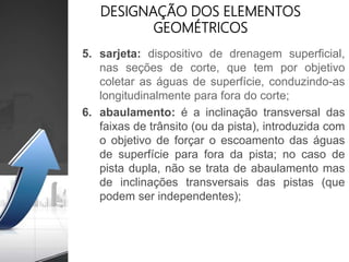 DESIGNAÇÃO DOS ELEMENTOS
GEOMÉTRICOS
5. sarjeta: dispositivo de drenagem superficial,
nas seções de corte, que tem por objetivo
coletar as águas de superfície, conduzindo-as
longitudinalmente para fora do corte;
6. abaulamento: é a inclinação transversal das
faixas de trânsito (ou da pista), introduzida com
o objetivo de forçar o escoamento das águas
de superfície para fora da pista; no caso de
pista dupla, não se trata de abaulamento mas
de inclinações transversais das pistas (que
podem ser independentes);
 