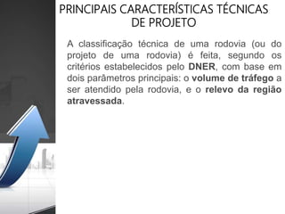 PRINCIPAIS CARACTERÍSTICAS TÉCNICAS
DE PROJETO
A classificação técnica de uma rodovia (ou do
projeto de uma rodovia) é feita, segundo os
critérios estabelecidos pelo DNER, com base em
dois parâmetros principais: o volume de tráfego a
ser atendido pela rodovia, e o relevo da região
atravessada.
 