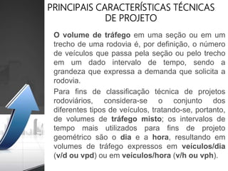 PRINCIPAIS CARACTERÍSTICAS TÉCNICAS
DE PROJETO
O volume de tráfego em uma seção ou em um
trecho de uma rodovia é, por definição, o número
de veículos que passa pela seção ou pelo trecho
em um dado intervalo de tempo, sendo a
grandeza que expressa a demanda que solicita a
rodovia.
Para fins de classificação técnica de projetos
rodoviários, considera-se o conjunto dos
diferentes tipos de veículos, tratando-se, portanto,
de volumes de tráfego misto; os intervalos de
tempo mais utilizados para fins de projeto
geométrico são o dia e a hora, resultando em
volumes de tráfego expressos em veículos/dia
(v/d ou vpd) ou em veículos/hora (v/h ou vph).
 
