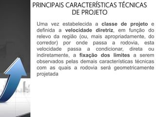 PRINCIPAIS CARACTERÍSTICAS TÉCNICAS
DE PROJETO
Uma vez estabelecida a classe de projeto e
definida a velocidade diretriz, em função do
relevo da região (ou, mais apropriadamente, do
corredor) por onde passa a rodovia, esta
velocidade passa a condicionar, direta ou
indiretamente, a fixação dos limites a serem
observados pelas demais características técnicas
com as quais a rodovia será geometricamente
projetada
 