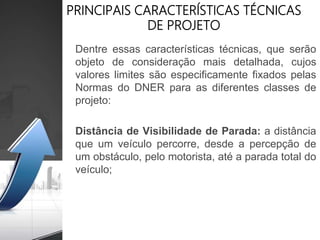 PRINCIPAIS CARACTERÍSTICAS TÉCNICAS
DE PROJETO
Dentre essas características técnicas, que serão
objeto de consideração mais detalhada, cujos
valores limites são especificamente fixados pelas
Normas do DNER para as diferentes classes de
projeto:
Distância de Visibilidade de Parada: a distância
que um veículo percorre, desde a percepção de
um obstáculo, pelo motorista, até a parada total do
veículo;
 
