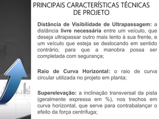 PRINCIPAIS CARACTERÍSTICAS TÉCNICAS
DE PROJETO
Distância de Visibilidade de Ultrapassagem: a
distância livre necessária entre um veículo, que
deseja ultrapassar outro mais lento à sua frente, e
um veículo que esteja se deslocando em sentido
contrário, para que a manobra possa ser
completada com segurança;
Raio de Curva Horizontal: o raio de curva
circular utilizada no projeto em planta;
Superelevação: a inclinação transversal da pista
(geralmente expressa em %), nos trechos em
curva horizontal, que serve para contrabalançar o
efeito da força centrífuga;
 