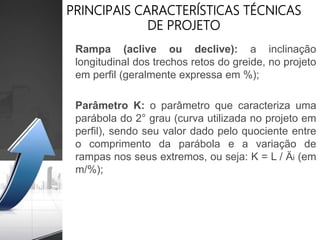 PRINCIPAIS CARACTERÍSTICAS TÉCNICAS
DE PROJETO
Rampa (aclive ou declive): a inclinação
longitudinal dos trechos retos do greide, no projeto
em perfil (geralmente expressa em %);
Parâmetro K: o parâmetro que caracteriza uma
parábola do 2° grau (curva utilizada no projeto em
perfil), sendo seu valor dado pelo quociente entre
o comprimento da parábola e a variação de
rampas nos seus extremos, ou seja: K = L / Äi (em
m/%);
 