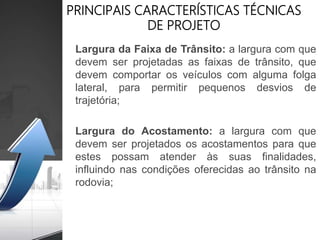 PRINCIPAIS CARACTERÍSTICAS TÉCNICAS
DE PROJETO
Largura da Faixa de Trânsito: a largura com que
devem ser projetadas as faixas de trânsito, que
devem comportar os veículos com alguma folga
lateral, para permitir pequenos desvios de
trajetória;
Largura do Acostamento: a largura com que
devem ser projetados os acostamentos para que
estes possam atender às suas finalidades,
influindo nas condições oferecidas ao trânsito na
rodovia;
 