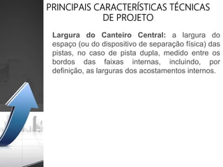 PRINCIPAIS CARACTERÍSTICAS TÉCNICAS
DE PROJETO
Largura do Canteiro Central: a largura do
espaço (ou do dispositivo de separação física) das
pistas, no caso de pista dupla, medido entre os
bordos das faixas internas, incluindo, por
definição, as larguras dos acostamentos internos.
 