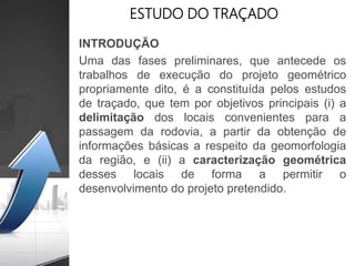 ESTUDO DO TRAÇADO
INTRODUÇÃO
Uma das fases preliminares, que antecede os
trabalhos de execução do projeto geométrico
propriamente dito, é a constituída pelos estudos
de traçado, que tem por objetivos principais (i) a
delimitação dos locais convenientes para a
passagem da rodovia, a partir da obtenção de
informações básicas a respeito da geomorfologia
da região, e (ii) a caracterização geométrica
desses locais de forma a permitir o
desenvolvimento do projeto pretendido.
 