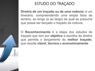 ESTUDO DO TRAÇADO
Diretriz de um traçado ou de uma rodovia: é um
itinerário, compreendendo uma ampla faixa de
terreno, ao longo (e ao largo) da qual se presume
que possa ser lançado o traçado da rodovia.
O Reconhecimento é a etapa dos estudos de
traçado que tem por objetivo a escolha da diretriz
que permita o lançamento do melhor traçado,
que resulte viável, técnica e economicamente.
 