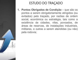 ESTUDO DO TRAÇADO
1. Pontos Obrigados de Condição – que são os
pontos a serem obrigatoriamente atingidos (ou
evitados) pelo traçado, por razões de ordem
social, econômica ou estratégia, tais como a
existência de cidades, vilas, povoados, de
áreas de reservas, de instalações industriais,
militares, e outras a serem atendidas (ou não)
pela rodovia;
 