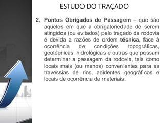 ESTUDO DO TRAÇADO
2. Pontos Obrigados de Passagem – que são
aqueles em que a obrigatoriedade de serem
atingidos (ou evitados) pelo traçado da rodovia
é devida a razões de ordem técnica, face à
ocorrência de condições topográficas,
geotécnicas, hidrológicas e outras que possam
determinar a passagem da rodovia, tais como
locais mais (ou menos) convenientes para as
travessias de rios, acidentes geográficos e
locais de ocorrência de materiais.
 