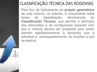 Para fins de balizamento do projeto geométrico
de uma rodovia, no entanto, é conveniente outra
forma de classificação, denominada de
Classificação Técnica, que permite a definição
das dimensões e da configuração espacial com
que a rodovia deverá ser projetada para poder
atender satisfatoriamente à demanda que a
solicitará e, consequentemente, às funções a que
se destina.
CLASSIFICAÇÃO TÉCNICA DAS RODOVIAS
 