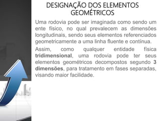 Uma rodovia pode ser imaginada como sendo um
ente físico, no qual prevalecem as dimensões
longitudinais, sendo seus elementos referenciados
geometricamente a uma linha fluente e contínua.
Assim, como qualquer entidade física
tridimensional, uma rodovia pode ter seus
elementos geométricos decompostos segundo 3
dimensões, para tratamento em fases separadas,
visando maior facilidade.
DESIGNAÇÃO DOS ELEMENTOS
GEOMÉTRICOS
 