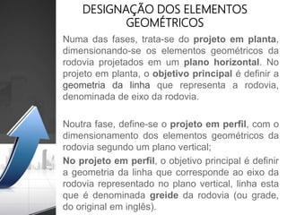Numa das fases, trata-se do projeto em planta,
dimensionando-se os elementos geométricos da
rodovia projetados em um plano horizontal. No
projeto em planta, o objetivo principal é definir a
geometria da linha que representa a rodovia,
denominada de eixo da rodovia.
Noutra fase, define-se o projeto em perfil, com o
dimensionamento dos elementos geométricos da
rodovia segundo um plano vertical;
No projeto em perfil, o objetivo principal é definir
a geometria da linha que corresponde ao eixo da
rodovia representado no plano vertical, linha esta
que é denominada greide da rodovia (ou grade,
do original em inglês).
DESIGNAÇÃO DOS ELEMENTOS
GEOMÉTRICOS
 