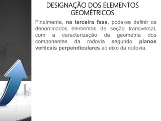 Finalmente, na terceira fase, pode-se definir os
denominados elementos de seção transversal,
com a caracterização da geometria dos
componentes da rodovia segundo planos
verticais perpendiculares ao eixo da rodovia.
DESIGNAÇÃO DOS ELEMENTOS
GEOMÉTRICOS
 