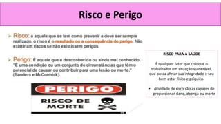 Risco e Perigo
RISCO PARA A SAÚDE
É qualquer fator que coloque o
trabalhador em situação vulnerável,
que possa afetar sua integridade e seu
bem estar físico e psíquico.
• Atividade de risco são as capazes de
proporcionar dano, doença ou morte
 