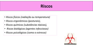 Riscos
• Riscos físicos (radiação ou temperatura)
• Riscos ergonômicos (posturais),
• Riscos químicos (substâncias tóxicas),
• Riscos biológicos (agentes infecciosos)
• Riscos psicológicos (como o estresse)
 