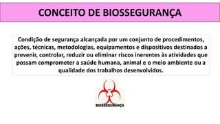 CONCEITO DE BIOSSEGURANÇA
Condição de segurança alcançada por um conjunto de procedimentos,
ações, técnicas, metodologias, equipamentos e dispositivos destinados a
prevenir, controlar, reduzir ou eliminar riscos inerentes às atividades que
possam comprometer a saúde humana, animal e o meio ambiente ou a
qualidade dos trabalhos desenvolvidos.
 