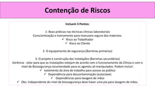 Contenção de Riscos
Incluem 3 Pontos:
1- Boas práticas nas técnicas clinicas laboratoriais
Conscientização e treinamento para manuseio seguro dos materiais.
✓ Risco ao Trabalhador
✓ Risco ao Cliente
2- O equipamento de segurança (Barreiras primárias)
3- O projeto e construção das instalações (Barreiras secundárias)
Gerência - zelar para que as instalações estejam de acordo com o funcionamento da Clínica e com o
nível de Biossegurança recomendado para os agentes ali manipulados. Podem Incluir:
✓ Isolamento da área de trabalho para acesso ao público
✓ Dependência para descontaminação (autoclave)
✓ Dependências para lavagem de mãos
✓ Obs: Independente do nível de biossegurança deve haver uma pia para lavagem de mãos.
 