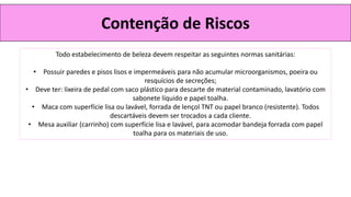 Contenção de Riscos
Todo estabelecimento de beleza devem respeitar as seguintes normas sanitárias:
• Possuir paredes e pisos lisos e impermeáveis para não acumular microorganismos, poeira ou
resquícios de secreções;
• Deve ter: lixeira de pedal com saco plástico para descarte de material contaminado, lavatório com
sabonete líquido e papel toalha.
• Maca com superfície lisa ou lavável, forrada de lençol TNT ou papel branco (resistente). Todos
descartáveis devem ser trocados a cada cliente.
• Mesa auxiliar (carrinho) com superfície lisa e lavável, para acomodar bandeja forrada com papel
toalha para os materiais de uso.
 