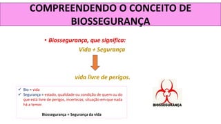 COMPREENDENDO O CONCEITO DE
BIOSSEGURANÇA
• Biossegurança, que significa:
Vida + Segurança
vida livre de perigos.
✓ Bio = vida
✓ Segurança = estado, qualidade ou condição de quem ou do
que está livre de perigos, incertezas; situação em que nada
há a temer.
Biossegurança = Segurança da vida
 