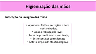 Higienização das mãos
• Após tocar fluidos, secreções e itens
contaminados;
• Após a retirada das luvas;
• Antes de procedimentos no cliente;
• Entre contatos com clientes;
• Antes e depois de atos fisiológicos;
Indicação da lavagem das mãos
 
