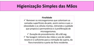 Higienização Simples das Mãos
Finalidade
✓ Remover os microrganismos que colonizam as
camadas superficiais da pele, assim como o suor, a
oleosidade e as células mortas, retirando a sujidade
que propicia à permanência e à proliferação de
microrganismos.
✓ Duração do procedimento: 40 a 60 seg.
✓ Na lavagem rotineira das mãos o uso de sabão
neutro é o suficiente para a remoção da sujeira, da
flora transitória e parte da flora residente.
 