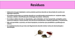 • Sobras de ceras para depilação e outros produtos químicos deverão ser descartados de acordo com
legislação específica.
• Os resíduos perfurantes ou cortantes deverão ser acondicionados previamente em recipiente rígido,
estanque, vedado e identificado pela simbologia do produto infectante.
• Os resíduos sólidos deverão ser depositados, após embalados, em local apropriado, protegidos contra
acesso de roedores e outros animais, fora da área de atendimento, enquanto aguardam o recolhimento.
• Não será permitido o acúmulo, em locais impróprios, de detritos que possibilitem a proliferação de
vetores.
• Os estabelecimentos de que trata este Regulamento deverão instituir rotinas de desinsetização e
desratização.
Resíduos
 