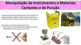 Manipulação de Instrumentos e Materiais
Cortantes e de Punção
Instrumentos pérfuro-cortantes devem ser descartados em
caixas apropriadas, rígidas e impermeáveis que devem ser
colocadas próximo a área em que os materiais são usados.
Nunca deve-se reencapar agulhas após o uso.
• Não remover com as mãos agulhas usadas das seringas
descartáveis e não as quebrar ou entortar.
 