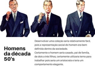 Homens
da década
50's
Desenvolver uma coleção seria relativamente fácil,
pois a representação social do homem era bem
definida dentro da sociedade.
Certamente o homem seria casado, pai de família,
de dois a três filhos, certamente utilizaria terno para
trabalhar pois seria um aristocrata e teria um
comportamento elegante.
 