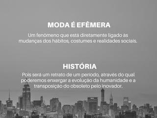 MODA É EFÊMERA
Um fenômeno que está diretamente ligado às
mudanças dos hábitos, costumes e realidades sociais.
HISTÓRIA
Pois será um retrato de um período, através do qual
poderemos enxergar a evolução da humanidade e a
transposição do obsoleto pelo inovador.
 