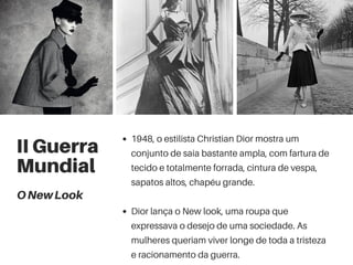 II Guerra
Mundial
1948, o estilista Christian Dior mostra um
conjunto de saia bastante ampla, com fartura de
tecido e totalmente forrada, cintura de vespa,
sapatos altos, chapéu grande.
Dior lança o New look, uma roupa que
expressava o desejo de uma sociedade. As
mulheres queriam viver longe de toda a tristeza
e racionamento da guerra.
ONewLook
 