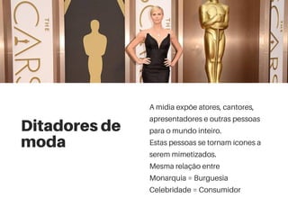 Ditadores de
moda
A mídia expõe atores, cantores,
apresentadores e outras pessoas
para o mundo inteiro.
Estas pessoas se tornam ícones a
serem mimetizados.
Mesma relação entre
Monarquia = Burguesia
Celebridade = Consumidor
 
