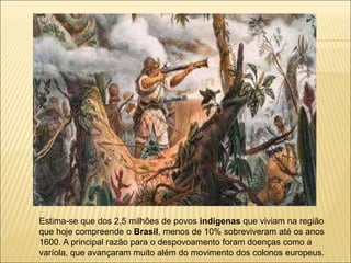 Estima-se que dos 2,5 milhões de povos indígenas que viviam na região
que hoje compreende o Brasil, menos de 10% sobreviveram até os anos
1600. A principal razão para o despovoamento foram doenças como a
varíola, que avançaram muito além do movimento dos colonos europeus.
 