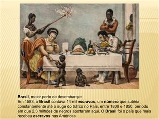 Brasil, maior porto de desembarque
Em 1583, o Brasil contava 14 mil escravos, um número que subiria
constantemente até o auge do tráfico no País, entre 1800 e 1850, período
em que 2,3 milhões de negros aportaram aqui. O Brasil foi o país que mais
recebeu escravos nas Américas
 