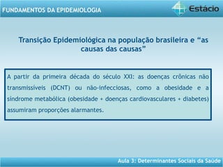 Aula 3: Determinantes Sociais da Saúde
FUNDAMENTOS DA EPIDEMIOLOGIA
A partir da primeira década do século XXI: as doenças crônicas não
transmissíveis (DCNT) ou não-infecciosas, como a obesidade e a
síndrome metabólica (obesidade + doenças cardiovasculares + diabetes)
assumiram proporções alarmantes.
Transição Epidemiológica na população brasileira e “as
causas das causas”
 