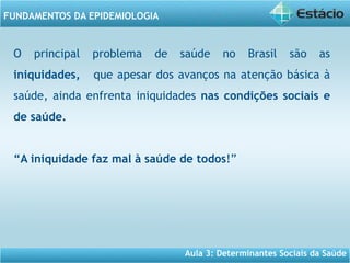 Aula 3: Determinantes Sociais da Saúde
FUNDAMENTOS DA EPIDEMIOLOGIA
O principal problema de saúde no Brasil são as
iniquidades, que apesar dos avanços na atenção básica à
saúde, ainda enfrenta iniquidades nas condições sociais e
de saúde.
“A iniquidade faz mal à saúde de todos!”
 