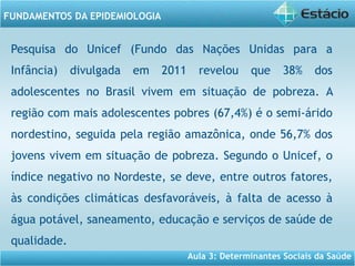 Aula 3: Determinantes Sociais da Saúde
FUNDAMENTOS DA EPIDEMIOLOGIA
Pesquisa do Unicef (Fundo das Nações Unidas para a
Infância) divulgada em 2011 revelou que 38% dos
adolescentes no Brasil vivem em situação de pobreza. A
região com mais adolescentes pobres (67,4%) é o semi-árido
nordestino, seguida pela região amazônica, onde 56,7% dos
jovens vivem em situação de pobreza. Segundo o Unicef, o
índice negativo no Nordeste, se deve, entre outros fatores,
às condições climáticas desfavoráveis, à falta de acesso à
água potável, saneamento, educação e serviços de saúde de
qualidade.
 