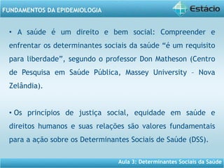 Aula 3: Determinantes Sociais da Saúde
FUNDAMENTOS DA EPIDEMIOLOGIA
• A saúde é um direito e bem social: Compreender e
enfrentar os determinantes sociais da saúde “é um requisito
para liberdade”, segundo o professor Don Matheson (Centro
de Pesquisa em Saúde Pública, Massey University – Nova
Zelândia).
• Os princípios de justiça social, equidade em saúde e
direitos humanos e suas relações são valores fundamentais
para a ação sobre os Determinantes Sociais de Saúde (DSS).
 