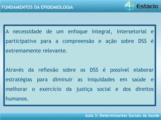 Aula 3: Determinantes Sociais da Saúde
FUNDAMENTOS DA EPIDEMIOLOGIA
A necessidade de um enfoque integral, intersetorial e
participativo para a compreensão e ação sobre DSS é
extremamente relevante.
Através da reflexão sobre os DSS é possível elaborar
estratégias para diminuir as iniquidades em saúde e
melhorar o exercício da justiça social e dos direitos
humanos.
 