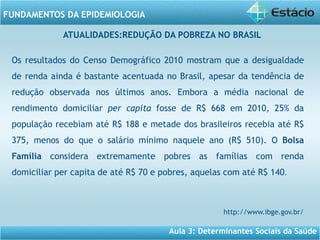 Aula 3: Determinantes Sociais da Saúde
FUNDAMENTOS DA EPIDEMIOLOGIA
Os resultados do Censo Demográfico 2010 mostram que a desigualdade
de renda ainda é bastante acentuada no Brasil, apesar da tendência de
redução observada nos últimos anos. Embora a média nacional de
rendimento domiciliar per capita fosse de R$ 668 em 2010, 25% da
população recebiam até R$ 188 e metade dos brasileiros recebia até R$
375, menos do que o salário mínimo naquele ano (R$ 510). O Bolsa
Família considera extremamente pobres as famílias com renda
domiciliar per capita de até R$ 70 e pobres, aquelas com até R$ 140.
http://www.ibge.gov.br/
ATUALIDADES:REDUÇÃO DA POBREZA NO BRASIL
 