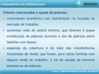 Aula 3: Determinantes Sociais da Saúde
FUNDAMENTOS DA EPIDEMIOLOGIA
Fatores relacionados à queda da pobreza:
• crescimento econômico com distribuição via inclusão no
mercado de trabalho;
• aumentos reais do salário mínimo, que levaram à quase
erradicação da pobreza extrema e até da pobreza entre
famílias com idosos;
• expansão da cobertura e do valor das transferências
focalizadas de renda, que foram, para várias famílias com
alguma renda do trabalho, a via de escape da extrema
pobreza ou da pobreza.
 