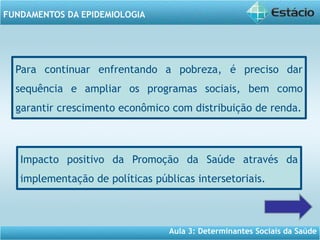 Aula 3: Determinantes Sociais da Saúde
FUNDAMENTOS DA EPIDEMIOLOGIA
Para continuar enfrentando a pobreza, é preciso dar
sequência e ampliar os programas sociais, bem como
garantir crescimento econômico com distribuição de renda.
Impacto positivo da Promoção da Saúde através da
implementação de políticas públicas intersetoriais.
 