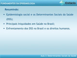 Aula 3: Determinantes Sociais da Saúde
FUNDAMENTOS DA EPIDEMIOLOGIA
 Epidemiologia social e os Determinantes Sociais da Saúde
(DSS);
 Principais Iniquidades em Saúde no Brasil;
 Enfrentamento dos DSS no Brasil e os direitos humanos.
Resumindo:
 