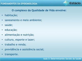 Aula 3: Determinantes Sociais da Saúde
FUNDAMENTOS DA EPIDEMIOLOGIA
O complexo da Qualidade de Vida envolve:
• habitação;
• saneamento e meio ambiente;
• saúde;
• educação;
• alimentação e nutrição;
• cultura, esporte e lazer;
• trabalho e renda;
• previdência e assistência social;
• transporte.
 