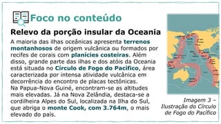 Foco no conteúdo
Relevo da porção insular da Oceania
A maioria das ilhas oceânicas apresenta terrenos
montanhosos de origem vulcânica ou formados por
recifes de corais com planícies costeiras. Além
disso, grande parte das ilhas e dos atóis da Oceania
está situada no Círculo de Fogo do Pacífico, área
caracterizada por intensa atividade vulcânica em
decorrência do encontro de placas tectônicas.
Na Papua-Nova Guiné, encontram-se as altitudes
mais elevadas. Já na Nova Zelândia, destaca-se a
cordilheira Alpes do Sul, localizada na Ilha do Sul,
que abriga o monte Cook, com 3.764m, o mais
elevado do país.
Imagem 3 –
Ilustração do Círculo
de Fogo do Pacífico
 