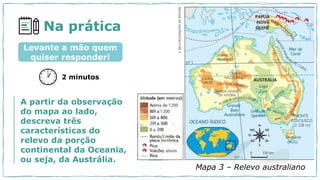 Na prática
2 minutos
Levante a mão quem
quiser responder!
A partir da observação
do mapa ao lado,
descreva três
características do
relevo da porção
continental da Oceania,
ou seja, da Austrália.
Mapa 3 – Relevo australiano
 