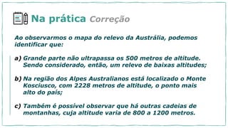 Na prática
Ao observarmos o mapa do relevo da Austrália, podemos
identificar que:
a) Grande parte não ultrapassa os 500 metros de altitude.
Sendo considerado, então, um relevo de baixas altitudes;
b) Na região dos Alpes Australianos está localizado o Monte
Kosciusco, com 2228 metros de altitude, o ponto mais
alto do país;
c) Também é possível observar que há outras cadeias de
montanhas, cuja altitude varia de 800 a 1200 metros.
Correção
 