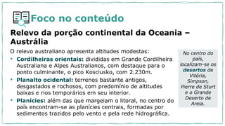 Foco no conteúdo
Relevo da porção continental da Oceania –
Austrália
O relevo australiano apresenta altitudes modestas:
• Cordilheiras orientais: divididas em Grande Cordilheira
Australiana e Alpes Australianos, com destaque para o
ponto culminante, o pico Kosciusko, com 2.230m.
• Planalto ocidental: terrenos bastante antigos,
desgastados e rochosos, com predomínio de altitudes
baixas e rios temporários em seu interior.
• Planícies: além das que margeiam o litoral, no centro do
país encontram-se as planícies centrais, formadas por
sedimentos trazidos pelo vento e pela rede hidrográfica.
No centro do
país,
localizam-se os
desertos de
Vitória,
Simpson,
Pierre de Sturt
e o Grande
Deserto de
Areia.
 